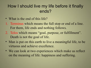 How I should live my life before it finally
ends?
• What is the end of this life?
1. Terminus which means the full stop or end of a line.
For them, life ends and nothing follows.
2. Telos which means “goal, purpose, or fulfillment”.
Death is not the goal of life.
• Man is put on this earth to live a meaningful life, to be
virtuous and achieve excellence.
• We can look at two experiences which make us reflect
on the meaning of life: happiness and suffering.
 
