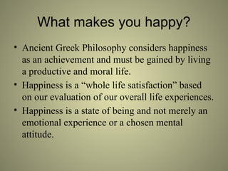 What makes you happy?
• Ancient Greek Philosophy considers happiness
as an achievement and must be gained by living
a productive and moral life.
• Happiness is a “whole life satisfaction” based
on our evaluation of our overall life experiences.
• Happiness is a state of being and not merely an
emotional experience or a chosen mental
attitude.
 