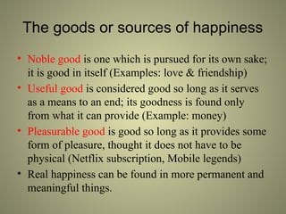 The goods or sources of happiness
• Noble good is one which is pursued for its own sake;
it is good in itself (Examples: love & friendship)
• Useful good is considered good so long as it serves
as a means to an end; its goodness is found only
from what it can provide (Example: money)
• Pleasurable good is good so long as it provides some
form of pleasure, thought it does not have to be
physical (Netflix subscription, Mobile legends)
• Real happiness can be found in more permanent and
meaningful things.
 