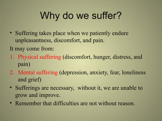 Why do we suffer?
• Suffering takes place when we patiently endure
unpleasantness, discomfort, and pain.
It may come from:
1. Physical suffering (discomfort, hunger, distress, and
pain)
2. Mental suffering (depression, anxiety, fear, loneliness
and grief)
• Sufferings are necessary, without it, we are unable to
grow and improve.
• Remember that difficulties are not without reason.
 