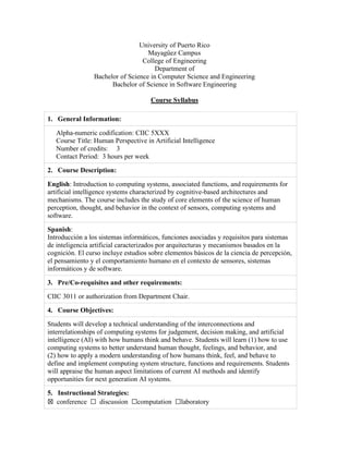 University of Puerto Rico
Mayagüez Campus
College of Engineering
Department of
Bachelor of Science in Computer Science and Engineering
Bachelor of Science in Software Engineering
Course Syllabus
1.   General Information:
Alpha-numeric codification: CIIC 5XXX
Course Title: Human Perspective in Artificial Intelligence
Number of credits: 3
Contact Period: 3 hours per week
2.   Course Description:
English: Introduction to computing systems, associated functions, and requirements for
artificial intelligence systems characterized by cognitive-based architectures and
mechanisms. The course includes the study of core elements of the science of human
perception, thought, and behavior in the context of sensors, computing systems and
software.
Spanish:
Introducción a los sistemas informáticos, funciones asociadas y requisitos para sistemas
de inteligencia artificial caracterizados por arquitecturas y mecanismos basados en la
cognición. El curso incluye estudios sobre elementos básicos de la ciencia de percepción,
el pensamiento y el comportamiento humano en el contexto de sensores, sistemas
informáticos y de software.
3.   Pre/Co-requisites and other requirements:
CIIC 3011 or authorization from Department Chair.
4.   Course Objectives:
Students will develop a technical understanding of the interconnections and
interrelationships of computing systems for judgement, decision making, and artificial
intelligence (AI) with how humans think and behave. Students will learn (1) how to use
computing systems to better understand human thought, feelings, and behavior, and
(2) how to apply a modern understanding of how humans think, feel, and behave to
define and implement computing system structure, functions and requirements. Students
will appraise the human aspect limitations of current AI methods and identify
opportunities for next generation AI systems.
5.   Instructional Strategies:
☒	
 conference ☐	
 discussion ☐computation ☐laboratory
 