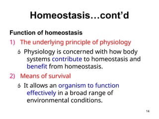 Homeostasis…cont’d
Function of homeostasis
1) The underlying principle of physiology
 Physiology is concerned with how body
systems contribute to homeostasis and
benefit from homeostasis.
2) Means of survival
 It allows an organism to function
effectively in a broad range of
environmental conditions.
14
 
