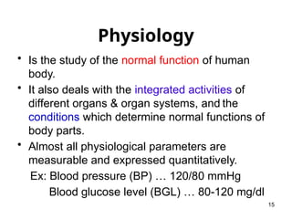 Physiology
• Is the study of the normal function of human
body.
• It also deals with the integrated activities of
different organs & organ systems, and the
conditions which determine normal functions of
body parts.
• Almost all physiological parameters are
measurable and expressed quantitatively.
Ex: Blood pressure (BP) … 120/80 mmHg
Blood glucose level (BGL) … 80-120 mg/dl
15
 