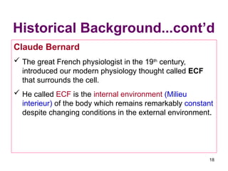 Historical Background...cont’d
Claude Bernard
 The great French physiologist in the 19th
century,
introduced our modern physiology thought called ECF
that surrounds the cell.
 He called ECF is the internal environment (Milieu
interieur) of the body which remains remarkably constant
despite changing conditions in the external environment.
18
 
