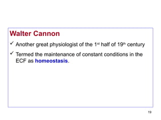19
Walter Cannon
 Another great physiologist of the 1st
half of 19th
century
 Termed the maintenance of constant conditions in the
ECF as homeostasis.
 