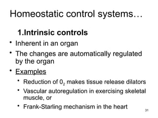 Homeostatic control systems…
1.Intrinsic controls
• Inherent in an organ
• The changes are automatically regulated
by the organ
• Examples
• Reduction of 02 makes tissue release dilators
• Vascular autoregulation in exercising skeletal
muscle, or
• Frank-Starling mechanism in the heart 31
 