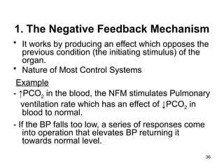 1. The Negative Feedback Mechanism
• It works by producing an effect which opposes the
previous condition (the initiating stimulus) of the
organ.
• Nature of Most Control Systems
Example
- ↑PCO2 in the blood, the NFM stimulates Pulmonary
ventilation rate which has an effect of ↓PCO2 in
blood to normal.
- If the BP falls too low, a series of responses come
into operation that elevates BP returning it
towards normal level.
36
 