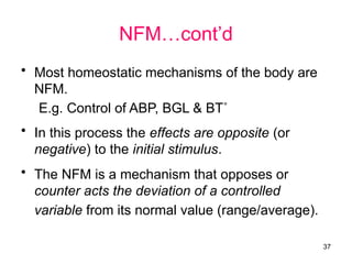 NFM…cont’d
• Most homeostatic mechanisms of the body are
NFM.
E.g. Control of ABP, BGL & BT˚
• In this process the effects are opposite (or
negative) to the initial stimulus.
• The NFM is a mechanism that opposes or
counter acts the deviation of a controlled
variable from its normal value (range/average).
37
 