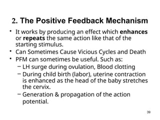 2. The Positive Feedback Mechanism
• It works by producing an effect which enhances
or repeats the same action like that of the
starting stimulus.
• Can Sometimes Cause Vicious Cycles and Death
• PFM can sometimes be useful. Such as:
– LH surge during ovulation, Blood clotting
– During child birth (labor), uterine contraction
is enhanced as the head of the baby stretches
the cervix.
– Generation & propagation of the action
potential.
39
 