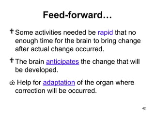 Feed-forward…
Some activities needed be rapid that no
enough time for the brain to bring change
after actual change occurred.
The brain anticipates the change that will
be developed.
 Help for adaptation of the organ where
correction will be occurred.
42
 