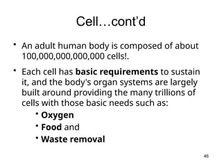 Cell…cont’d
• An adult human body is composed of about
100,000,000,000,000 cells!.
• Each cell has basic requirements to sustain
it, and the body's organ systems are largely
built around providing the many trillions of
cells with those basic needs such as:
• Oxygen
• Food and
• Waste removal
46
 
