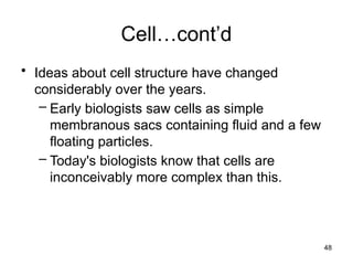 Cell…cont’d
• Ideas about cell structure have changed
considerably over the years.
– Early biologists saw cells as simple
membranous sacs containing fluid and a few
floating particles.
– Today's biologists know that cells are
inconceivably more complex than this.
48
 