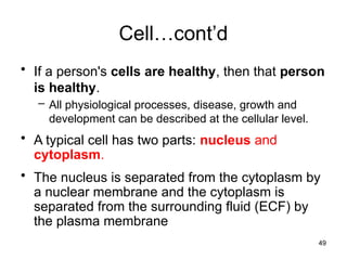 Cell…cont’d
• If a person's cells are healthy, then that person
is healthy.
– All physiological processes, disease, growth and
development can be described at the cellular level.
• A typical cell has two parts: nucleus and
cytoplasm.
• The nucleus is separated from the cytoplasm by
a nuclear membrane and the cytoplasm is
separated from the surrounding fluid (ECF) by
the plasma membrane
49
 