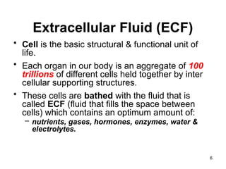 Extracellular Fluid (ECF)
• Cell is the basic structural & functional unit of
life.
• Each organ in our body is an aggregate of 100
trillions of different cells held together by inter
cellular supporting structures.
• These cells are bathed with the fluid that is
called ECF (fluid that fills the space between
cells) which contains an optimum amount of:
– nutrients, gases, hormones, enzymes, water &
electrolytes.
6
 
