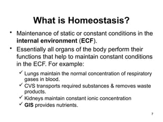 What is Homeostasis?
• Maintenance of static or constant conditions in the
internal environment (ECF).
• Essentially all organs of the body perform their
functions that help to maintain constant conditions
in the ECF. For example:
 Lungs maintain the normal concentration of respiratory
gases in blood.
 CVS transports required substances & removes waste
products.
 Kidneys maintain constant ionic concentration
 GIS provides nutrients.
7
 