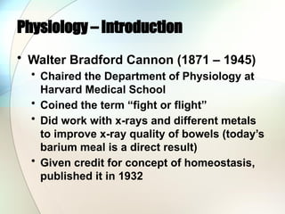 Physiology – Introduction
• Walter Bradford Cannon (1871 – 1945)
• Chaired the Department of Physiology at
Harvard Medical School
• Coined the term “fight or flight”
• Did work with x-rays and different metals
to improve x-ray quality of bowels (today’s
barium meal is a direct result)
• Given credit for concept of homeostasis,
published it in 1932
 