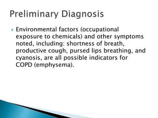  Environmental factors (occupational
exposure to chemicals) and other symptoms
noted, including: shortness of breath,
productive cough, pursed lips breathing, and
cyanosis, are all possible indicators for
COPD (emphysema).
 