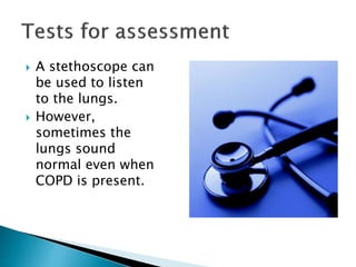  A stethoscope can
be used to listen
to the lungs.
 However,
sometimes the
lungs sound
normal even when
COPD is present.
 