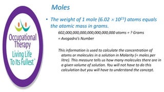 • The weight of 1 mole (6.02  1023) atoms equals
the atomic mass in grams.
602,000,000,000,000,000,000,000 atoms = ? Grams
= Avogadro’s Number
This information is used to calculate the concentration of
atoms or molecules in a solution in Molarity (= moles per
litre). This measure tells us how many molecules there are in
a given volume of solution. You will not have to do this
calculation but you will have to understand the concept.
Moles
 