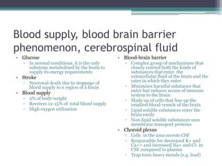 Blood supply, blood brain barrier phenomenon, cerebrospinal fluidGlucoseIn normal conditions, it is the only substrate metabolized by the brain to supply its energy requirementsStrokeNeuronal death due to stoppage of blood supply to a region of a brainBlood supply2% of body weightReceives 12-15% of  total blood supplyHigh oxygen utilizationBlood-brain barrierComplex group of mechanisms that closely control both the kinds of substances that enter  the extracellular fluid of the brain and the rates in which they enterMinimizes harmful substance that enter but reduces access of immune system to the brainMade up of cells that line up the smallest blood vessels of the brainLipid soluble substances enter the brain easilyNon-lipid soluble substances uses membrane transport proteinsChoroid plexusCells  in the area secrete CSFResponsible for decreased K+ and Ca++ and increased Na+ and Cl- in CSF compared to plasmaTrap toxic heavy metals (e.g. lead)