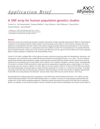 Applica t i o n Brief
Abstract
High-density arrays that simultaneously genotype hundreds of thousands of single nucleotide polymorphisms (SNPs) can theoretically be
a powerful tool for population genetics studies, whether for learning about human history or natural selection. However, SNP arrays
designed for medical genetics have been limited in their utility for population genetics because the polymorphisms on the arrays were
discovered and selected for inclusion in a complicated manner that is difficult to model. This “ascertainment bias” has severely limited the
types of population genetic analyses that can be carried out with SNP arrays. Here we report on the first SNP array for human population
genetics studies, developed in collaboration with Harvard Medical School.
A total of 1.81 million candidate SNPs, all from genome locations covered by sequencing reads from Neanderthals, Denisovans, and
chimpanzees, were ascertained using a simple SNP discovery procedure first described by Keinan, et al., 2007.1 The most important
ascertainment involved using whole-genome shotgun sequencing data to discover differences between the two chromosomes carried by
individuals from 11 populations (San, Yoruba, Mbuti, French, Sardinian, Han, Cambodian, Mongolian, Karitiana, Papuan, and Bougainville).
This resulted in 13 panels of SNPs ascertained in simple ways that are appropriate for population genetic analysis (Figure 1). An Axiom®
genotyping screen was carried to validate 1.35 million SNPs on the Axiom platform (Table 2). A total of 542,399 SNPs were selected
that produced genotypes that passed rigorous quality thresholds appropriate for inclusion in a commercial array design. To facilitate
joint analysis with other data sets that have been collected on diverse populations, the final array contains an additional approximately
87,044 SNPs that overlap between the Affymetrix® Genome-Wide Human SNP Array 6.0 and the Illumina® 650Y Array.
We genotyped 943 unrelated samples from 53 populations in the CEPH-Human Genome Diversity Panel (Cann, et al., 20022), and have
made the data freely available in the CEPH-HGDP database (Table 1). In addition, we report on the genotyping of approximately 400
samples from 70 other diverse worldwide populations. Preliminary analyses demonstrate the promise of this SNP array for population
genetics. As examples, we use the data to provide a new line of evidence for gene flow from Neanderthals into modern humans (Figure 2).
1
A SNP array for human population genetics studies
Yontao Lu1
, Teri Genschoreck1
, Swapan Mallick2,3
, Amy Ollmann1
, Nick Patterson3
, Yiping Zhan1
,
Teresa Webster1
, David Reich2,3
1. Affymetrix, Inc., 3420 Central Expressway, Santa Clara, CA 95051
2. Harvard Medical School Department of Genetics, Boston, MA 02115
3. Broad Institute of Harvard and MIT, Cambridge, MA 02142
 