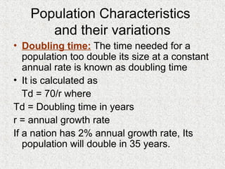 • Doubling time: The time needed for a
population too double its size at a constant
annual rate is known as doubling time
• It is calculated as
Td = 70/r where
Td = Doubling time in years
r = annual growth rate
If a nation has 2% annual growth rate, Its
population will double in 35 years.
Population Characteristics
and their variations
 