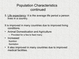 Population Characteristics
continued
5. Life expectancy: It is the average life period a person
lives in a country.
It is improved in many countries due to improved living
conditions.
• Animal Domestication and Agriculture
– Provided for a few to feed many
• Increased
Nutrition
Sanitation
• It also improved in many countries due to improved
medical facilities.
 