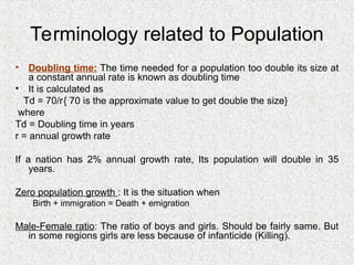 Terminology related to Population
• Doubling time: The time needed for a population too double its size at
a constant annual rate is known as doubling time
• It is calculated as
Td = 70/r{ 70 is the approximate value to get double the size}
where
Td = Doubling time in years
r = annual growth rate
If a nation has 2% annual growth rate, Its population will double in 35
years.
Zero population growth : It is the situation when
Birth + immigration = Death + emigration
Male-Female ratio: The ratio of boys and girls. Should be fairly same. But
in some regions girls are less because of infanticide (Killing).
 