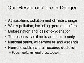 Our ‘Resources’ are in Danger
• Atmospheric pollution and climate change
• Water pollution, including ground aquifers
• Deforestation and loss of oxygenation
• The oceans, coral reefs and their bounty
• National parks, wildernesses and wetlands
• Nonrenewable natural resource depletion
– Fossil fuels, mineral ores, topsoil…..
 