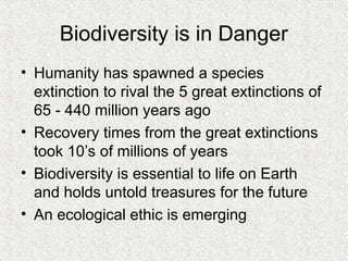Biodiversity is in Danger
• Humanity has spawned a species
extinction to rival the 5 great extinctions of
65 - 440 million years ago
• Recovery times from the great extinctions
took 10’s of millions of years
• Biodiversity is essential to life on Earth
and holds untold treasures for the future
• An ecological ethic is emerging
 
