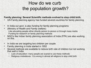 How do we curb
the population growth?
Family planning: Several Scientific methods evolved to stop child birth.
• UN Family planning agency has funded several countries for family planning.
• In India our govt. is also funding for family planning programs
• (Ministry of Health and Family welfare)
Like educating people either directly person to person or through mass media
Funding for research on family planning methods
• NGO’s like Indian family planning association of India (FPA) are also working
on this.
• In India we are targeting two children per couple
• Family planning in India started in 1952
• Several methods are available to reduce birth rate of children but not working
that well in India
– Lack of education: many people are scared to use these methods
– Religious misbelieves : It is wrong in almost all religions to stop child birth
 