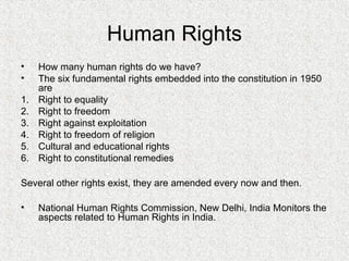Human Rights
• How many human rights do we have?
• The six fundamental rights embedded into the constitution in 1950
are
1. Right to equality
2. Right to freedom
3. Right against exploitation
4. Right to freedom of religion
5. Cultural and educational rights
6. Right to constitutional remedies
Several other rights exist, they are amended every now and then.
• National Human Rights Commission, New Delhi, India Monitors the
aspects related to Human Rights in India.
 