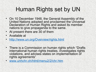 Human Rights set by UN
• On 10 December 1948, the General Assembly of the
United Nations adopted and proclaimed the Universal
Declaration of Human Rights and asked its member
nations to give propaganda to the same.
• At present there are 30 of them
• Available at
• http://www.un.org/Overview/rights.html
• There is a Commission on human rights which “Drafts
international human rights treaties, investigates rights
violations, and advises states on implementation of
rights agreements”
• www.unhchr.ch/html/menu2/2/chr.htm
 