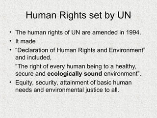 Human Rights set by UN
• The human rights of UN are amended in 1994.
• It made
• “Declaration of Human Rights and Environment”
and included,
“The right of every human being to a healthy,
secure and ecologically sound environment”.
• Equity, security, attainment of basic human
needs and environmental justice to all.
 