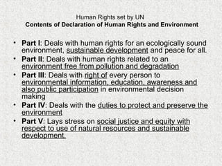 Human Rights set by UN
Contents of Declaration of Human Rights and Environment
• Part I: Deals with human rights for an ecologically sound
environment, sustainable development and peace for all.
• Part II: Deals with human rights related to an
environment free from pollution and degradation
• Part III: Deals with right of every person to
environmental information, education, awareness and
also public participation in environmental decision
making
• Part IV: Deals with the duties to protect and preserve the
environment
• Part V: Lays stress on social justice and equity with
respect to use of natural resources and sustainable
development.
 