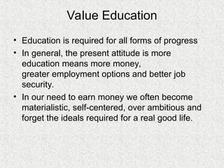 Value Education
• Education is required for all forms of progress
• In general, the present attitude is more
education means more money,
greater employment options and better job
security.
• In our need to earn money we often become
materialistic, self-centered, over ambitious and
forget the ideals required for a real good life.
 