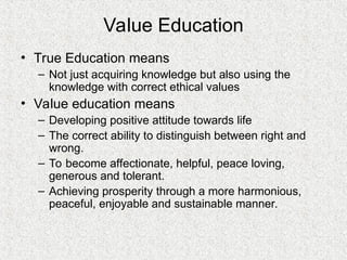 Value Education
• True Education means
– Not just acquiring knowledge but also using the
knowledge with correct ethical values
• Value education means
– Developing positive attitude towards life
– The correct ability to distinguish between right and
wrong.
– To become affectionate, helpful, peace loving,
generous and tolerant.
– Achieving prosperity through a more harmonious,
peaceful, enjoyable and sustainable manner.
 