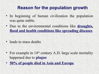 • In beginning of human civilization the population
was quite stable.
• Due to the environmental conditions like droughts,
flood and health conditions like spreading diseases
• leads to mass deaths
• For example in 14th
century A.D. large scale mortality
happened due to plague
• 50% of people died in Asia and Europe
Reason for the population growth
 