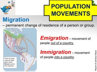 POPULATION
MOVEMENTS
Migration
– permanent change of residence of a person or group.
Emigration – movement of
people out of a country.
Immigration – movement
of people into a country.
ReportofJamaicaOlazo
 