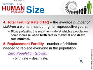 4. Total Fertility Rate (TFR) – the average number of
children a woman has during her reproductive years.
– Biotic potential: the maximum rate at which a population
could increase when birth rate is maximal and death
rate minimal.
5. Replacement Fertility - number of children
needed to replace everyone in the population.
Zero Population Growth:
• birth rate = death rate.
Affect
ing
Population SizeHUMAN
FACTORS
ReportofJamaicaOlazo
 