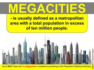 MEGACITIES
As of 2013, there are 24 megacities in existence according to the Population Reference Bureau.
- is usually defined as a metropolitan
area with a total population in excess
of ten million people.
ReportofJamaicaOlazo
 