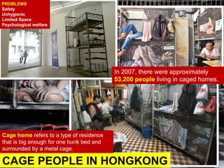 CAGE PEOPLE IN HONGKONG
Cage home refers to a type of residence
that is big enough for one bunk bed and
surrounded by a metal cage.
In 2007, there were approximately
53,200 people living in caged homes.
PROBLEMS
Safety
Unhygienic
Limited Space
Psychological welfare
 
