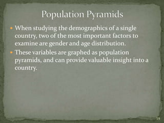  When studying the demographics of a single
country, two of the most important factors to
examine are gender and age distribution.
 These variables are graphed as population
pyramids, and can provide valuable insight into a
country.
19
 