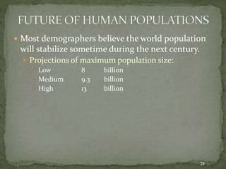 28
 Most demographers believe the world population
will stabilize sometime during the next century.
 Projections of maximum population size:
 Low 8 billion
 Medium 9.3 billion
 High 13 billion
 