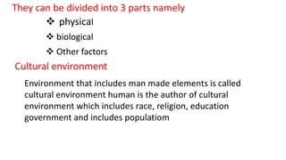 Cultural environment
Environment that includes man made elements is called
cultural environment human is the author of cultural
environment which includes race, religion, education
government and includes populatiom
They can be divided into 3 parts namely
 physical
 biological
 Other factors
 