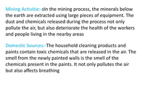 Mining Activitie:-sIn the mining process, the minerals below
the earth are extracted using large pieces of equipment. The
dust and chemicals released during the process not only
pollute the air, but also deteriorate the health of the workers
and people living in the nearby areas
Domestic Sources:-The household cleaning products and
paints contain toxic chemicals that are released in the air. The
smell from the newly painted walls is the smell of the
chemicals present in the paints. It not only pollutes the air
but also affects breathing
 