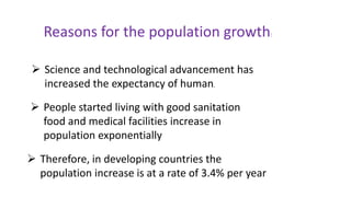 Reasons for the population growth:
 Science and technological advancement has
increased the expectancy of human.
 People started living with good sanitation
food and medical facilities increase in
population exponentially
 Therefore, in developing countries the
population increase is at a rate of 3.4% per year
 
