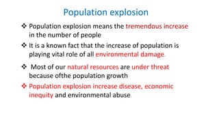 Population explosion
 Population explosion means the tremendous increase
in the number of people
 It is a known fact that the increase of population is
playing vital role of all environmental damage.
 Most of our natural resources are under threat
because ofthe population growth
 Population explosion increase disease, economic
inequity and environmental abuse.
 