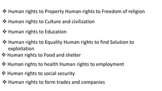  Human rights to Property Human rights to Freedom of religion
 Human rights to Culture and civilization
 Human rights to Education
 Human rights to Equality Human rights to find Solution to
exploitation
 Human rights to Food and shelter
 Human rights to health Human rights to employment
 Human rights to social security
 Human rights to form trades and companies
 