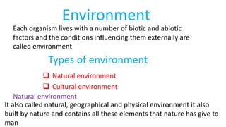 Environment
Each organism lives with a number of biotic and abiotic
factors and the conditions influencing them externally are
called environment
Types of environment
 Natural environment
 Cultural environment
Natural environment
It also called natural, geographical and physical environment it also
built by nature and contains all these elements that nature has give to
man
 